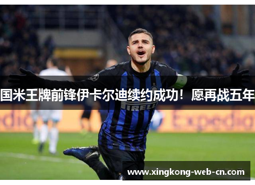 国米王牌前锋伊卡尔迪续约成功!愿再战五年
